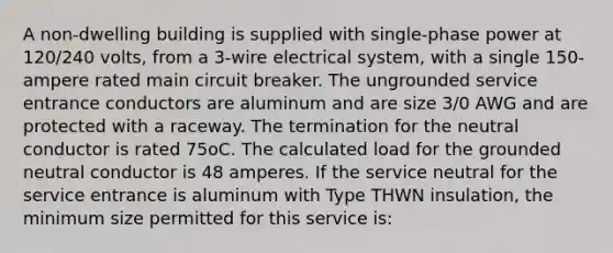 A non-dwelling building is supplied with single-phase power at 120/240 volts, from a 3-wire electrical system, with a single 150-ampere rated main circuit breaker. The ungrounded service entrance conductors are aluminum and are size 3/0 AWG and are protected with a raceway. The termination for the neutral conductor is rated 75oC. The calculated load for the grounded neutral conductor is 48 amperes. If the service neutral for the service entrance is aluminum with Type THWN insulation, the minimum size permitted for this service is: