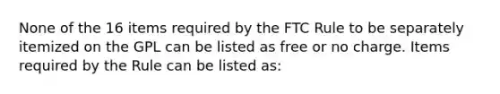 None of the 16 items required by the FTC Rule to be separately itemized on the GPL can be listed as free or no charge. Items required by the Rule can be listed as: