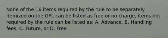 None of the 16 items required by the rule to be separately itemized on the GPL can be listed as free or no charge, items not required by the rule can be listed as: A. Advance, B. Handling fees, C. Future, or D. Free