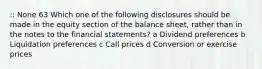 :: None 63 Which one of the following disclosures should be made in the equity section of the balance sheet, rather than in the notes to the financial statements? a Dividend preferences b Liquidation preferences c Call prices d Conversion or exercise prices