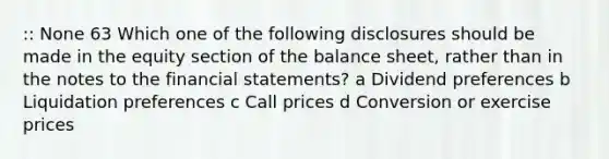 :: None 63 Which one of the following disclosures should be made in the equity section of the balance sheet, rather than in the notes to the financial statements? a Dividend preferences b Liquidation preferences c Call prices d Conversion or exercise prices