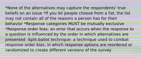 *None of the alternatives may capture the respondents' true beliefs on an issue *If you let people choose from a list, the list may not contain all of the reasons a person has for their behavior *Response categories MUST be mutually exclusive *Response order bias: an error that occurs when the response to a question is influenced by the order in which alternatives are presented -Split-ballot technique: a technique used to combat response order bias, in which response options are reordered or randomized to create different versions of the survey