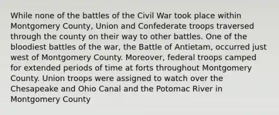 While none of the battles of the Civil War took place within Montgomery County, Union and Confederate troops traversed through the county on their way to other battles. One of the bloodiest battles of the war, the Battle of Antietam, occurred just west of Montgomery County. Moreover, federal troops camped for extended periods of time at forts throughout Montgomery County. Union troops were assigned to watch over the Chesapeake and Ohio Canal and the Potomac River in Montgomery County