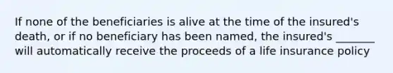 If none of the beneficiaries is alive at the time of the insured's death, or if no beneficiary has been named, the insured's _______ will automatically receive the proceeds of a life insurance policy