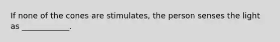 If none of the cones are stimulates, the person senses the light as ____________.