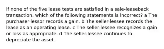 If none of the five lease tests are satisfied in a sale-leaseback transaction, which of the following statements is incorrect? a The purchaser-lessor records a gain. b The seller-lessee records the lease as an operating lease. c The seller-lessee recognizes a gain or loss as appropriate. d The seller-lessee continues to depreciate the asset.