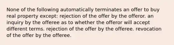 None of the following automatically terminates an offer to buy real property except: rejection of the offer by the offeror. an inquiry by the offeree as to whether the offeror will accept different terms. rejection of the offer by the offeree. revocation of the offer by the offeree.