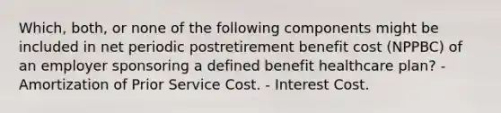 Which, both, or none of the following components might be included in net periodic postretirement benefit cost (NPPBC) of an employer sponsoring a defined benefit healthcare plan? - Amortization of Prior Service Cost. - Interest Cost.