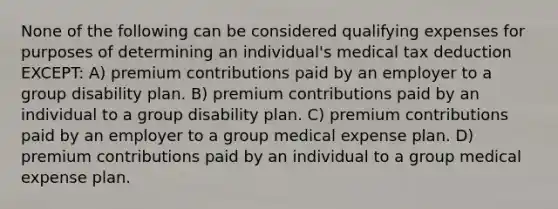 None of the following can be considered qualifying expenses for purposes of determining an individual's medical tax deduction EXCEPT: A) premium contributions paid by an employer to a group disability plan. B) premium contributions paid by an individual to a group disability plan. C) premium contributions paid by an employer to a group medical expense plan. D) premium contributions paid by an individual to a group medical expense plan.