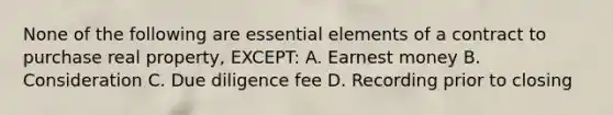 None of the following are essential elements of a contract to purchase real property, EXCEPT: A. Earnest money B. Consideration C. Due diligence fee D. Recording prior to closing