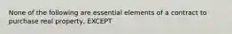 None of the following are essential elements of a contract to purchase real property, EXCEPT