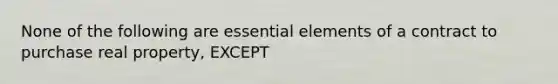 None of the following are essential elements of a contract to purchase real property, EXCEPT