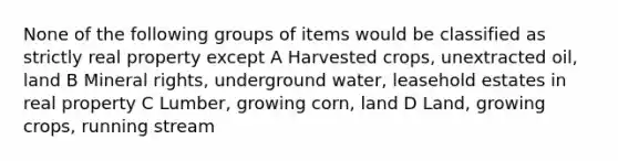 None of the following groups of items would be classified as strictly real property except A Harvested crops, unextracted oil, land B Mineral rights, underground water, leasehold estates in real property C Lumber, growing corn, land D Land, growing crops, running stream