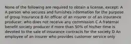 None of the following are required to obtain a license, except: A A person who secures and furnishes information for the purpose of group insurance B An officer of an insurer or of an insurance producer, who does not receive any commission C A fraternal benefit society producer if more than 50% of his/her time is devoted to the sale of insurance contracts for the society D An employee of an insurer who provides customer service only