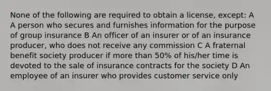 None of the following are required to obtain a license, except: A A person who secures and furnishes information for the purpose of group insurance B An officer of an insurer or of an insurance producer, who does not receive any commission C A fraternal benefit society producer if more than 50% of his/her time is devoted to the sale of insurance contracts for the society D An employee of an insurer who provides customer service only