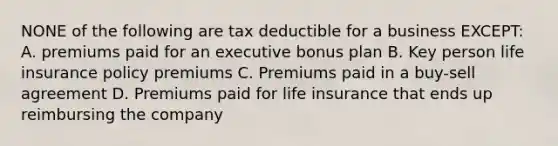 NONE of the following are tax deductible for a business EXCEPT: A. premiums paid for an executive bonus plan B. Key person life insurance policy premiums C. Premiums paid in a buy-sell agreement D. Premiums paid for life insurance that ends up reimbursing the company