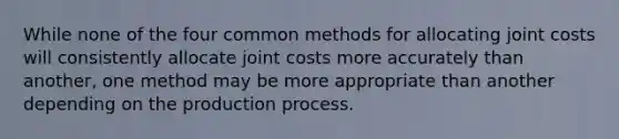 While none of the four common methods for allocating joint costs will consistently allocate joint costs more accurately than another, one method may be more appropriate than another depending on the production process.