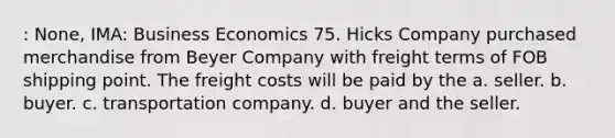 : None, IMA: Business Economics 75. Hicks Company purchased merchandise from Beyer Company with freight terms of FOB shipping point. The freight costs will be paid by the a. seller. b. buyer. c. transportation company. d. buyer and the seller.