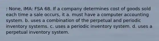 : None, IMA: FSA 68. If a company determines cost of goods sold each time a sale occurs, it a. must have a computer accounting system. b. uses a combination of the perpetual and periodic inventory systems. c. uses a periodic inventory system. d. uses a perpetual inventory system.