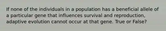 If none of the individuals in a population has a beneficial allele of a particular gene that influences survival and reproduction, adaptive evolution cannot occur at that gene. True or False?