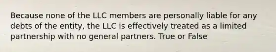 Because none of the LLC members are personally liable for any debts of the entity, the LLC is effectively treated as a limited partnership with no general partners. True or False