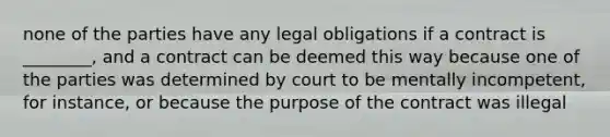 none of the parties have any legal obligations if a contract is ________, and a contract can be deemed this way because one of the parties was determined by court to be mentally incompetent, for instance, or because the purpose of the contract was illegal