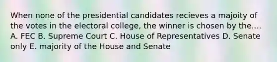 When none of the presidential candidates recieves a majoity of the votes in the electoral college, the winner is chosen by the.... A. FEC B. Supreme Court C. House of Representatives D. Senate only E. majority of the House and Senate