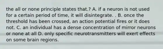 the all or none principle states that.? A. if a neuron is not used for a certain period of time, it will disintegrate. . B. once the threshold has been crossed, an action potential fires or it does not. C. an individual has a dense concentration of mirror neurons or none at all D. only specific neurotransmitters will exert effects on some brain regions.