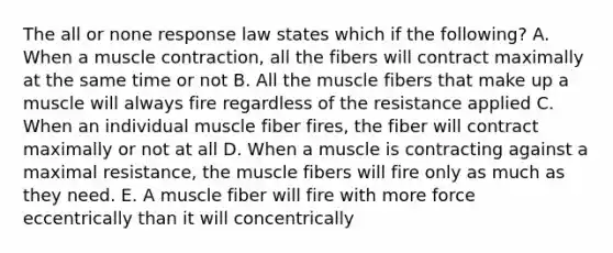 The all or none response law states which if the following? A. When a <a href='https://www.questionai.com/knowledge/k0LBwLeEer-muscle-contraction' class='anchor-knowledge'>muscle contraction</a>, all the fibers will contract maximally at the same time or not B. All the muscle fibers that make up a muscle will always fire regardless of the resistance applied C. When an individual muscle fiber fires, the fiber will contract maximally or not at all D. When a muscle is contracting against a maximal resistance, the muscle fibers will fire only as much as they need. E. A muscle fiber will fire with more force eccentrically than it will concentrically