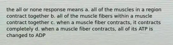 the all or none response means a. all of the muscles in a region contract together b. all of the muscle fibers within a muscle contract together c. when a muscle fiber contracts, it contracts completely d. when a muscle fiber contracts, all of its ATP is changed to ADP