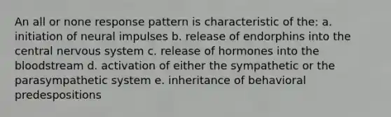 An all or none response pattern is characteristic of the: a. initiation of neural impulses b. release of endorphins into the central nervous system c. release of hormones into the bloodstream d. activation of either the sympathetic or the parasympathetic system e. inheritance of behavioral predespositions