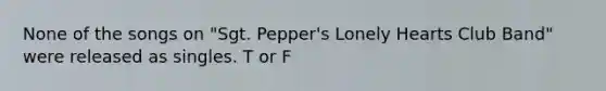 None of the songs on "Sgt. Pepper's Lonely Hearts Club Band" were released as singles. T or F