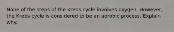 None of the steps of the Krebs cycle involves oxygen. However, the Krebs cycle is considered to be an aerobic process. Explain why.