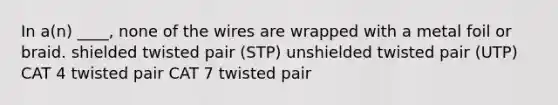 In a(n) ____, none of the wires are wrapped with a metal foil or braid. shielded twisted pair (STP) unshielded twisted pair (UTP) CAT 4 twisted pair CAT 7 twisted pair