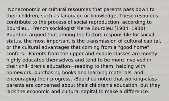 -Noneconomic or cultural resources that parents pass down to their children, such as language or knowledge. These resources contribute to the process of social reproduction, according to Bourdieu. -French sociologist Pierre Bourdieu (1984, 1988) -Bourdieu argued that among the factors responsible for social status, the most important is the transmission of cultural capital, or the cultural advantages that coming from a "good home" confers. -Parents from the upper and middle classes are mostly highly educated themselves and tend to be more involved in their chil- dren's education—reading to them, helping with homework, purchasing books and learning materials, and encouraging their progress. -Bourdieu noted that working-class parents are concerned about their children's education, but they lack the economic and cultural capital to make a difference.