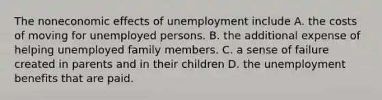 The noneconomic effects of unemployment include A. the costs of moving for unemployed persons. B. the additional expense of helping unemployed family members. C. a sense of failure created in parents and in their children D. the unemployment benefits that are paid.