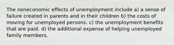 The noneconomic effects of unemployment include a) a sense of failure created in parents and in their children b) the costs of moving for unemployed persons. c) the unemployment benefits that are paid. d) the additional expense of helping unemployed family members.