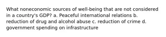 What noneconomic sources of well-being that are not considered in a country's GDP? a. Peaceful international relations b. reduction of drug and alcohol abuse c. reduction of crime d. government spending on infrastructure