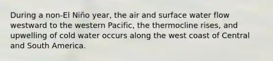 During a non-El Niño year, the air and surface water flow westward to the western Pacific, the thermocline rises, and upwelling of cold water occurs along the west coast of Central and South America.