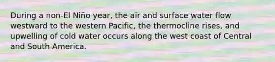 During a non-El Niño year, the air and surface water flow westward to the western Pacific, the thermocline rises, and upwelling of cold water occurs along the west coast of Central and South America.​