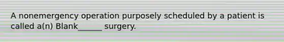 A nonemergency operation purposely scheduled by a patient is called a(n) Blank______ surgery.