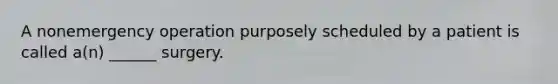 A nonemergency operation purposely scheduled by a patient is called a(n) ______ surgery.