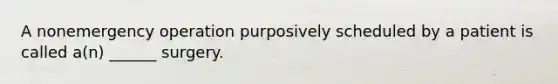 A nonemergency operation purposively scheduled by a patient is called a(n) ______ surgery.