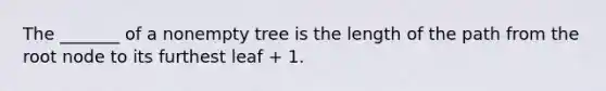 The _______ of a nonempty tree is the length of the path from the root node to its furthest leaf + 1.