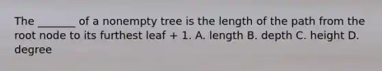 The _______ of a nonempty tree is the length of the path from the root node to its furthest leaf + 1. A. length B. depth C. height D. degree