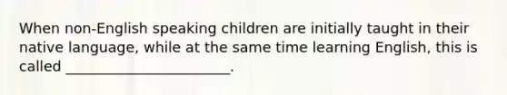 When non-English speaking children are initially taught in their native language, while at the same time learning English, this is called _______________________.