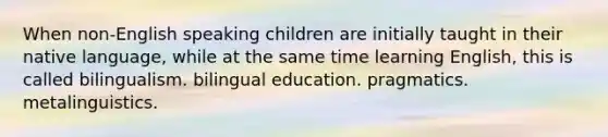 When non-English speaking children are initially taught in their native language, while at the same time learning English, this is called bilingualism. bilingual education. pragmatics. metalinguistics.