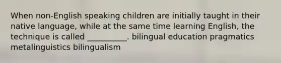 When non-English speaking children are initially taught in their native language, while at the same time learning English, the technique is called __________. bilingual education pragmatics metalinguistics bilingualism