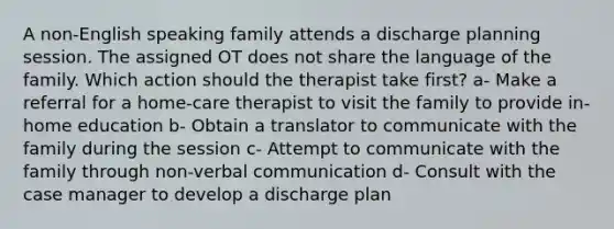 A non-English speaking family attends a discharge planning session. The assigned OT does not share the language of the family. Which action should the therapist take first? a- Make a referral for a home-care therapist to visit the family to provide in-home education b- Obtain a translator to communicate with the family during the session c- Attempt to communicate with the family through non-verbal communication d- Consult with the case manager to develop a discharge plan