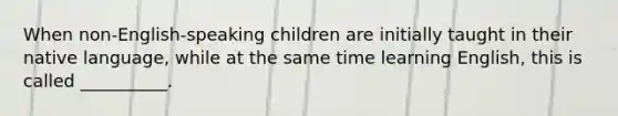 When non-English-speaking children are initially taught in their native language, while at the same time learning English, this is called __________.